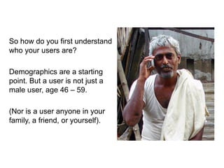 So how do you first understand
who your users are?

Demographics are a starting
point. But a user is not just a
male user, age 46 – 59.

(Nor is a user anyone in your
family, a friend, or yourself).
 