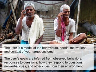 The user is a model of the behaviours, needs, motivations,
and context of your target customer.

The user’s goals are inferred from observed behaviors,
responses to questions, how they respond to questions,
nonverbal cues, and other clues from their environment.
 