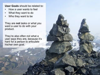 User Goals should be related to:
•  How a user wants to feel
•  What they want to do
•  Who they want to be

They are not tasks or what you
want a user to do with your
product.

They’re also often not what a
user says they are, because it’s
hard for a person to articulate
his/her own goal.
 