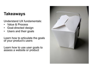 Takeaways
Understand UX fundamentals:
•  Value & Process
•  Goal-directed design
•  Users and their goals

Learn how to articulate the goals
of your product’s users

Learn how to use user goals to
assess a website or product
 