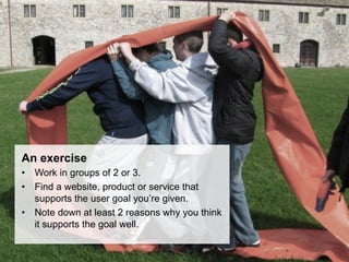 An exercise
•  Work in groups of 2 or 3.
•  Find a website, product or service that
   supports the user goal you’re given.
•  Note down at least 2 reasons why you think
   it supports the goal well.
 