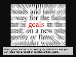 When you understand your users’ goals and their context, you
can focus your product on satisfying those goals.
 