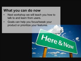 What you can do now
•    Next workshop we will teach you how to
     talk to and learn from users.
•    Goals can help you focus/tweak your
     product or prioritize your features.
 