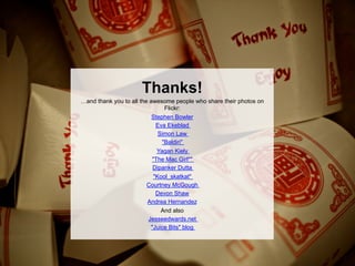Thanks!
…and thank you to all the awesome people who share their photos on
                                Flickr:
                           Stephen Bowler
                             Eva Ekeblad
                              Simon Law
                               "Baldiri"
                             Yagan Kiely
                           "The Mac Girl*"
                           Dipanker Dutta
                            "Kool_skatkat"
                         Courtney McGough
                             Devon Shaw
                         Andrea Hernandez
                             And also
                        Jesseedwards.net
                         "Juice Bits" blog
 