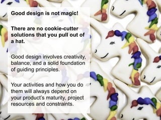 Good design is not magic!

There are no cookie-cutter
solutions that you pull out of
a hat.

Good design involves creativity,
balance, and a solid foundation
of guiding principles.

Your activities and how you do
them will always depend on
your product’s maturity, project
resources and constraints.
 