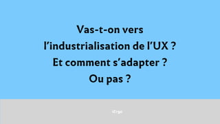 iErgo
Vas-t-on vers
l’industrialisation de l’UX ?
Et comment s’adapter ?
Ou pas ?
 