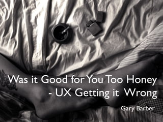Was it Good for You Too Honey
        - UX Getting it Wrong
                     Gary Barber
 