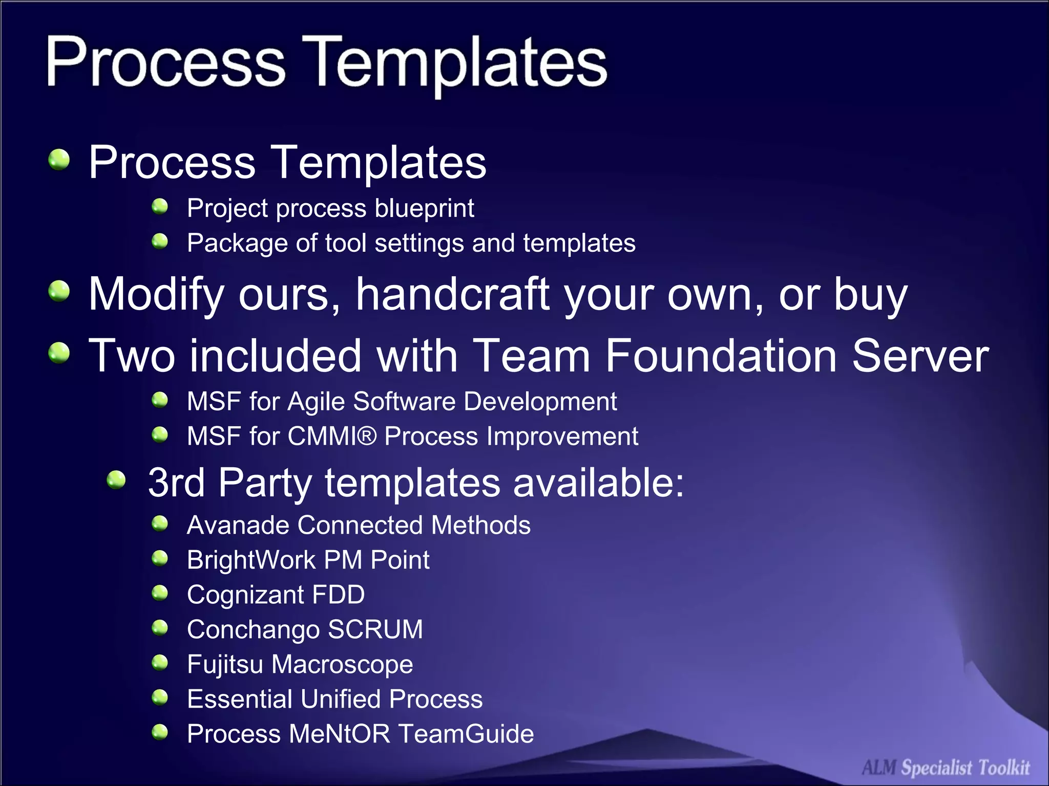 Process Templates Project process blueprint Package of tool settings and templates Modify ours, handcraft your own, or buy Two included with Team Foundation Server MSF for Agile Software Development MSF for CMMI® Process Improvement  3rd Party templates available: Avanade Connected Methods BrightWork PM Point Cognizant FDD Conchango SCRUM Fujitsu Macroscope Essential Unified Process Process MeNtOR TeamGuide  