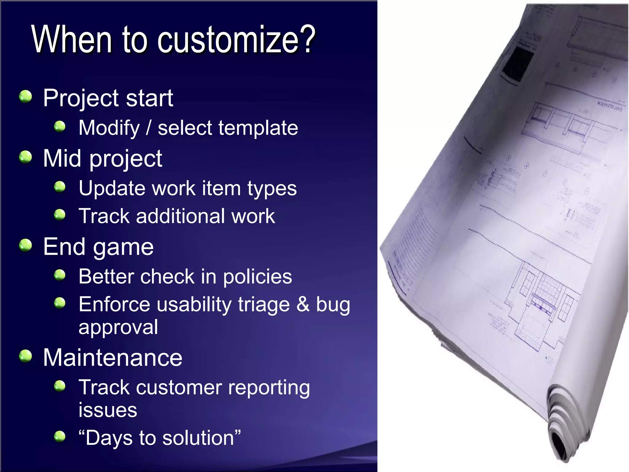 Project start Modify / select template  Mid project Update work item types Track additional work End game Better check in policies Enforce usability triage & bug approval Maintenance Track customer reporting issues “ Days to solution” When to customize? 