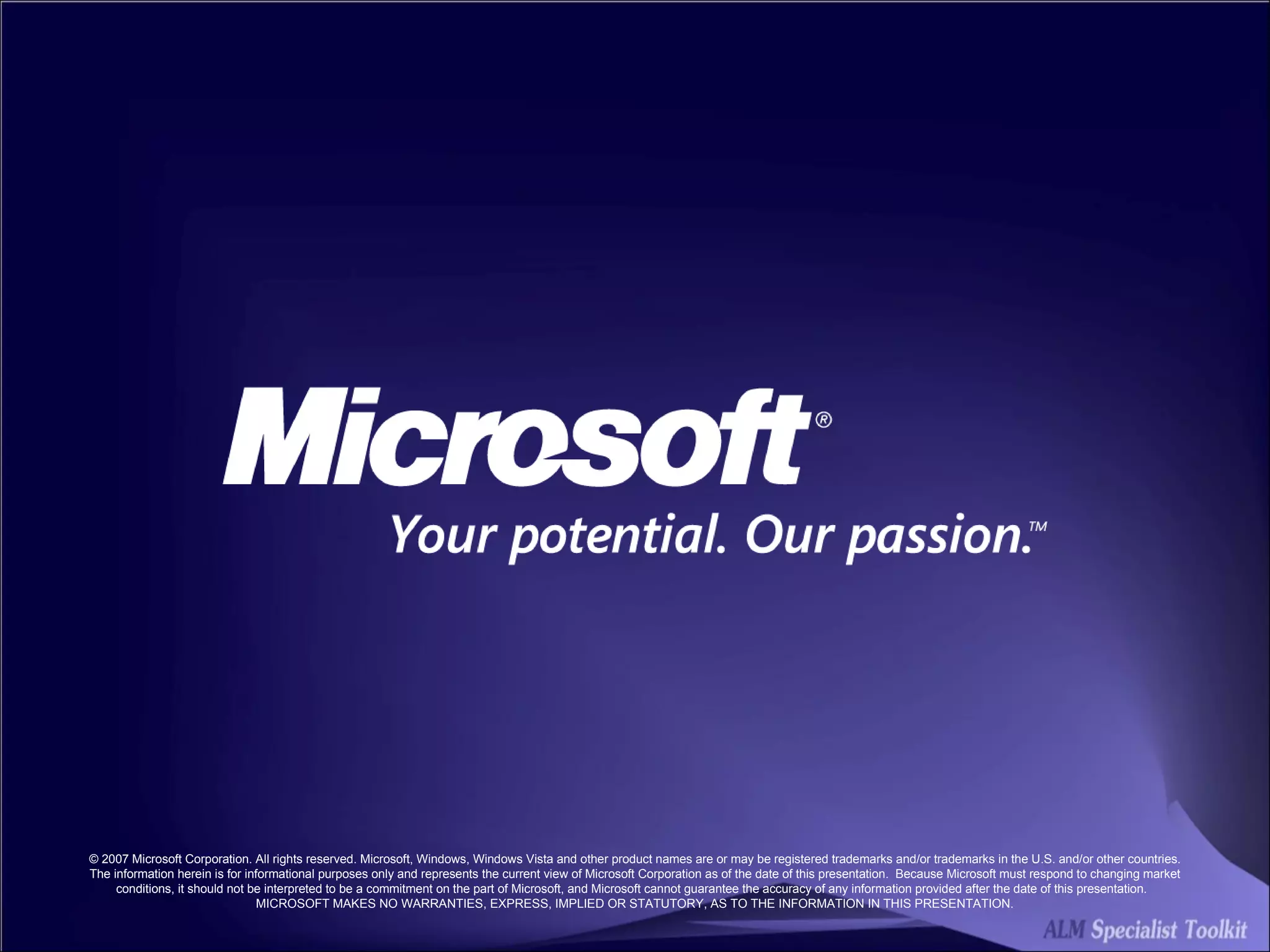 © 2007 Microsoft Corporation. All rights reserved. Microsoft, Windows, Windows Vista and other product names are or may be registered trademarks and/or trademarks in the U.S. and/or other countries. The information herein is for informational purposes only and represents the current view of Microsoft Corporation as of the date of this presentation.  Because Microsoft must respond to changing market conditions, it should not be interpreted to be a commitment on the part of Microsoft, and Microsoft cannot guarantee the accuracy of any information provided after the date of this presentation.  MICROSOFT MAKES NO WARRANTIES, EXPRESS, IMPLIED OR STATUTORY, AS TO THE INFORMATION IN THIS PRESENTATION. 