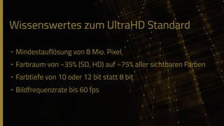 Wissenswertes zum UltraHD Standard
- Mindestauflösung von 8 Mio. Pixel
- Farbraum von ~35% (SD, HD) auf ~75% aller sichtbaren Farben
- Farbtiefe von 10 oder 12 bit statt 8 bit
- Bildfrequenzrate bis 60 fps
 