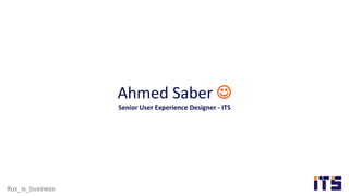 #ux_is_business
Ahmed Saber 
Senior User Experience Designer - ITS
 