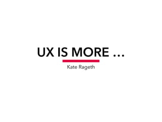 UX IS MORE …
Kate Rageth
 