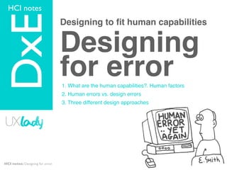 HCI notes
  TOPIC


DxE                              Designing to ﬁt human capabilities


                                 Designing
                                 for error
                                 1. What are the human capabilities?. Human factors
                                 2. Human errors vs. design errors
                                 3. Three different design approaches




HCI notes: Designing for error
 