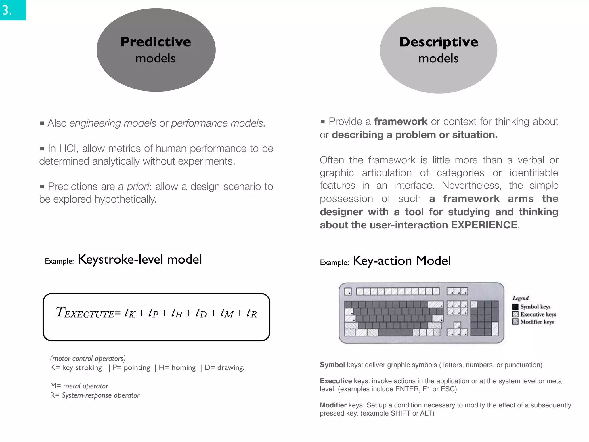 3.

                            Predictive                                                     Descriptive
                              models                                                         models



     ■ Also engineering models or performance models.            ■ Provide a framework or context for thinking about
                                                                 or describing a problem or situation.
     ■ In HCI, allow metrics of human performance to be
     determined analytically without experiments.                Often the framework is little more than a verbal or
                                                                 graphic articulation of categories or identiﬁable
     ■ Predictions are a priori: allow a design scenario to      features in an interface. Nevertheless, the simple
     be explored hypothetically.                                 possession of such a framework arms the
                                                                 designer with a tool for studying and thinking
                                                                 about the user-interaction EXPERIENCE.


      Example:   Keystroke-level model                           Example:   Key-action Model


        TEXECTUTE= tK + tP + tH + tD + tM + tR


       (motor-control operators)
       K= key stroking | P= pointing | H= homing | D= drawing.   Symbol keys: deliver graphic symbols ( letters, numbers, or punctuation)

                                                                 Executive keys: invoke actions in the application or at the system level or meta
       M= metal operator                                         level. (examples include ENTER, F1 or ESC)
       R= System-response operator
                                                                 Modiﬁer keys: Set up a condition necessary to modify the effect of a subsequently
                                                                 pressed key. (example SHIFT or ALT)
 