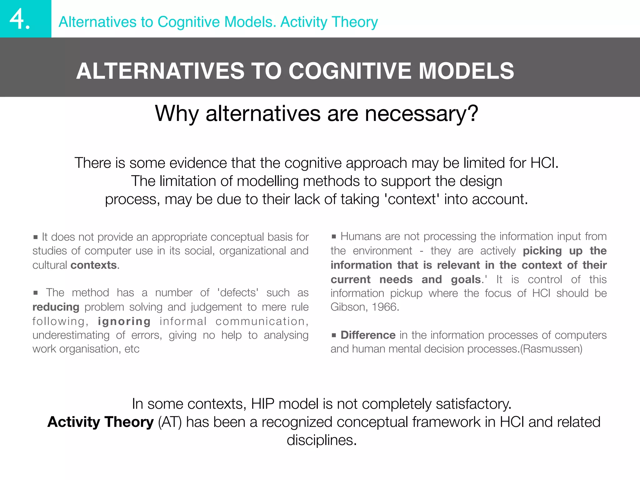 4.        Alternatives to Cognitive Models. Activity Theory


             ALTERNATIVES TO COGNITIVE MODELS
                              Why alternatives are necessary?

             There is some evidence that the cognitive approach may be limited for HCI.
                      The limitation of modelling methods to support the design
                 process, may be due to their lack of taking 'context' into account.

     ■ It does not provide an appropriate conceptual basis for   ■ Humans are not processing the information input from
     studies of computer use in its social, organizational and   the environment - they are actively picking up the
     cultural contexts.                                          information that is relevant in the context of their
                                                                 current needs and goals.' It is control of this
     ■ The method has a number of 'defects' such as              information pickup where the focus of HCI should be
     reducing problem solving and judgement to mere rule         Gibson, 1966.
     following, ignoring informal communication,
     underestimating of errors, giving no help to analysing      ■ Difference in the information processes of computers
     work organisation, etc                                      and human mental decision processes.(Rasmussen)




                    In some contexts, HIP model is not completely satisfactory.
        Activity Theory (AT) has been a recognized conceptual framework in HCI and related
                                            disciplines.
 