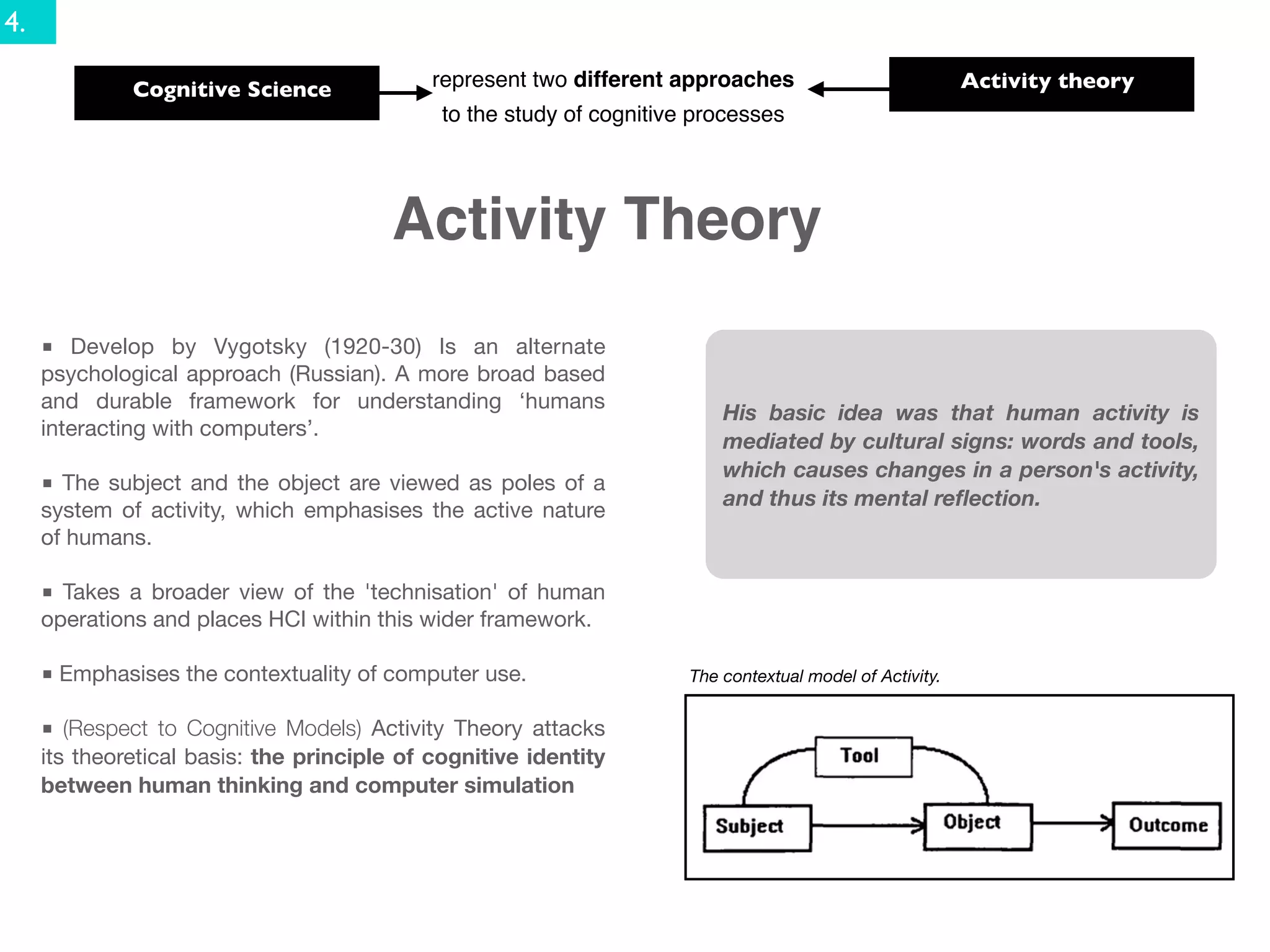 4.

              Cognitive Science              represent two different approaches                            Activity theory
                                              to the study of cognitive processes




                                         Activity Theory
     ■ Develop by Vygotsky (1920-30) Is an alternate
     psychological approach (Russian). A more broad based
     and durable framework for understanding ‘humans
                                                                           His basic idea was that human activity is
     interacting with computers’.
                                                                           mediated by cultural signs: words and tools,
                                                                           which causes changes in a person's activity,
     ■ The subject and the object are viewed as poles of a
                                                                           and thus its mental reﬂection.
     system of activity, which emphasises the active nature
     of humans.

     ■ Takes a broader view of the 'technisation' of human
     operations and places HCI within this wider framework.

     ■ Emphasises the contextuality of computer use.                   The contextual model of Activity.


     ■ (Respect to Cognitive Models) Activity Theory attacks
     its theoretical basis: the principle of cognitive identity
     between human thinking and computer simulation
 