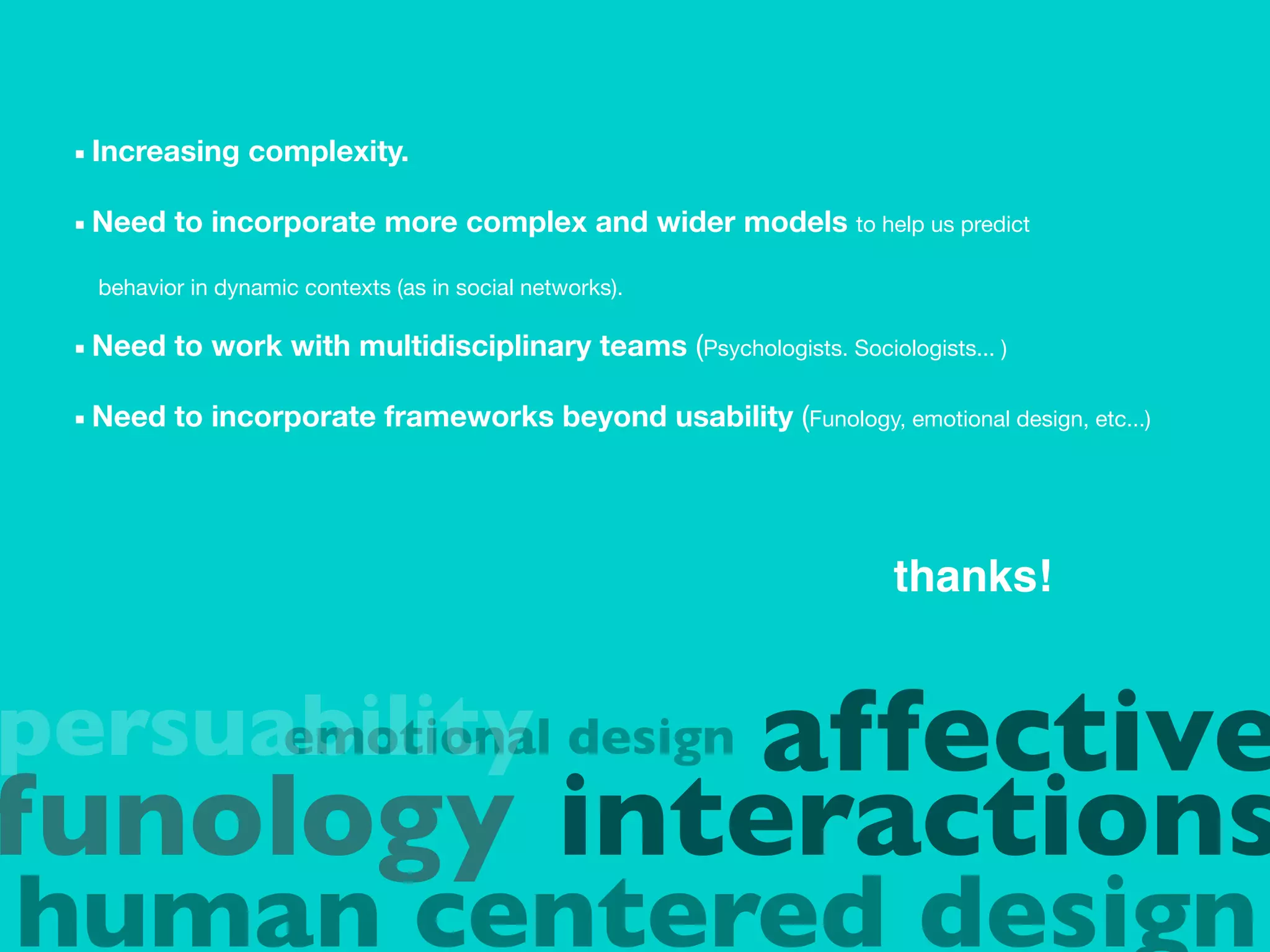 ■ Increasing    complexity.

 ■ Need   to incorporate more complex and wider models to help us predict

  behavior in dynamic contexts (as in social networks).

 ■ Need   to work with multidisciplinary teams (Psychologists. Sociologists... )

 ■ Need   to incorporate frameworks beyond usability (Funology, emotional design, etc...)




                                                                      thanks!


persuability design affective
      emotional
funology interactions
human centered design
 