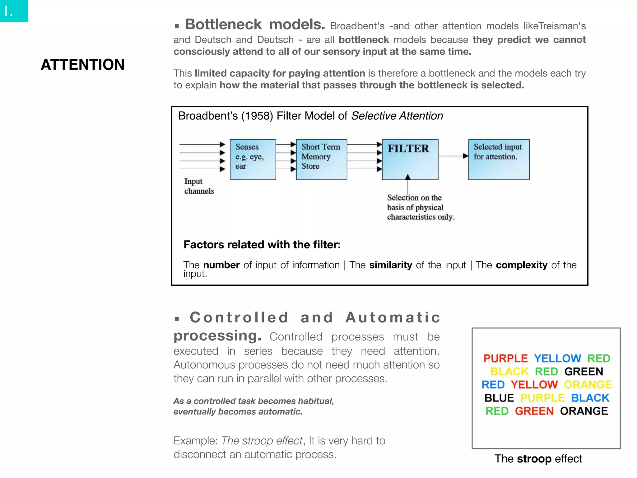 1.
                 ■   Bottleneck models.            Broadbent's -and other attention models likeTreisman's
                 and Deutsch and Deutsch - are all bottleneck models because they predict we cannot
                 consciously attend to all of our sensory input at the same time.
     ATTENTION   This limited capacity for paying attention is therefore a bottleneck and the models each try
                 to explain how the material that passes through the bottleneck is selected.


                  Broadbentʼs (1958) Filter Model of Selective Attention




                     Factors related with the ﬁlter:
                     The number of input of information | The similarity of the input | The complexity of the
                     input.



                 ■ Controlled and Automatic
                 processing. Controlled processes must be
                 executed in series because they need attention.
                 Autonomous processes do not need much attention so
                 they can run in parallel with other processes.
                 As a controlled task becomes habitual,
                 eventually becomes automatic.


                 Example: The stroop effect, It is very hard to
                 disconnect an automatic process.                                         The stroop effect
 