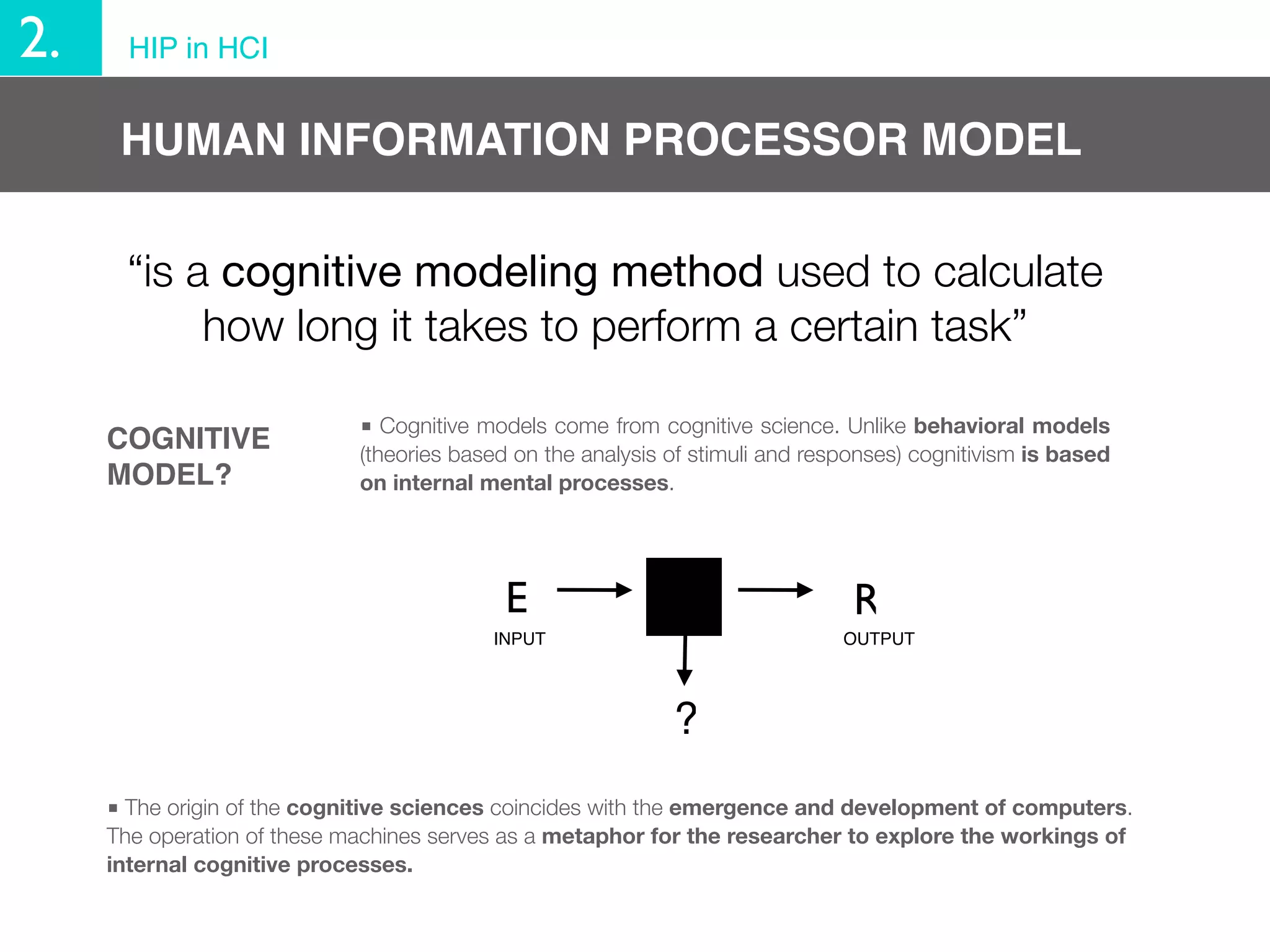 2.     HIP in HCI


      HUMAN INFORMATION PROCESSOR MODEL

      “is a cognitive modeling method used to calculate
           how long it takes to perform a certain task”

                             ■ Cognitive models come from cognitive science. Unlike behavioral models
     COGNITIVE               (theories based on the analysis of stimuli and responses) cognitivism is based
     MODEL?                  on internal mental processes.




                                            E                                   R
                                          INPUT                                OUTPUT




                                                             ?
     ■ The origin of the cognitive sciences coincides with the emergence and development of computers.
     The operation of these machines serves as a metaphor for the researcher to explore the workings of
     internal cognitive processes.
 