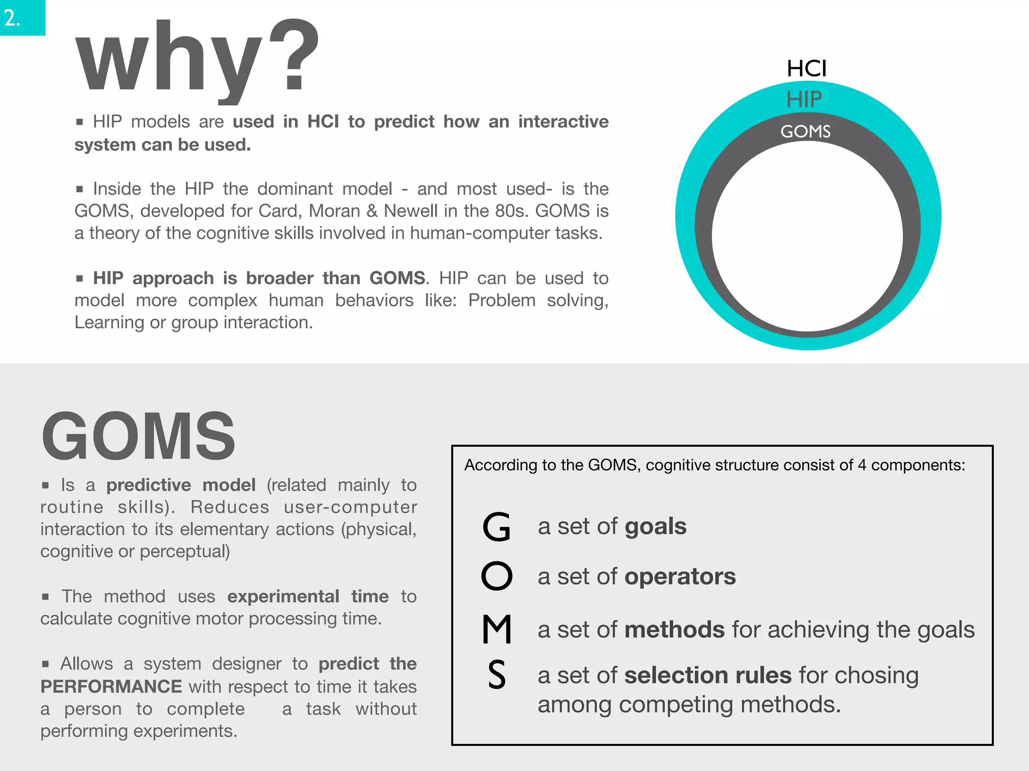 2.

         why?
         ■ HIP models are used in HCI to predict how an interactive
                                                                                                   HCI
                                                                                                   HIP
                                                                                                   GOMS
         system can be used.

         ■ Inside the HIP the dominant model - and most used- is the
         GOMS, developed for Card, Moran & Newell in the 80s. GOMS is
         a theory of the cognitive skills involved in human-computer tasks.

         ■ HIP approach is broader than GOMS. HIP can be used to
         model more complex human behaviors like: Problem solving,
         Learning or group interaction.




     GOMS                                                According to the GOMS, cognitive structure consist of 4 components:
     ■ Is a predictive model (related mainly to
     routine skills). Reduces user-computer
     interaction to its elementary actions (physical,
     cognitive or perceptual)
                                                           G      a set of goals

     ■ The method uses experimental time to
                                                           O      a set of operators
     calculate cognitive motor processing time.
                                                           M      a set of methods for achieving the goals
     ■ Allows a system designer to predict the
     PERFORMANCE with respect to time it takes             S      a set of selection rules for chosing
     a person to complete      a task without                     among competing methods.
     performing experiments.
 