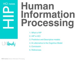 HCI notes


HIP                             Human
                                Information
                                Processing
                                          1. What is HIP
                                          2. HIP in HCI
                                          3. Predictive and Descriptive models
                                          4. An alternative to the Cognitive Model
                                          5. Conclusion
                                          6. References



HCI notes: Human Information Processing
 