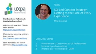 TODAY:
UX-Led Content Strategy:
Getting to the Core of Every
Experience
Mike Donahue
User Experience Professionals
Association International
Check out our new Short Courses.
Learn more at:
https://uxpa.org/shortcourses
Check out our upcoming webinars.
Learn more at:
http://uxpa.org/event/webinars
Learn more about our annual
conference: http://uxpa2018.org
UXPA 2017 GOALS
1. Provide more UX resources to UX Professionals
2. Improve brand consistency
3. Improve our “International” UXPA
 