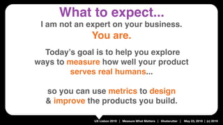 UX Lisbon 2019 | Measure What Matters | @katerutter | May 23, 2019 | (c) 2019
I am not an expert on your business.
You are.
 
 
Today’s goal is to help you explore 
ways to measure how well your product
serves real humans... 
so you can use metrics to design  
& improve the products you build.
What to expect...
 