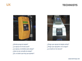 www.technisys.net
UX
¿Dónde pongo la tarjeta?
¿La apoyo en el coso azul?
¿La apoyo y la deslizo para abajo?
¿Qué es eso amarillo de abajo?
¿Es un botón que hay que apretar?
¿Tengo que apoyar la tarjeta arriba?
¿Tengo que apoyarla en lo negro?
¿La inserto en la ranura?
 