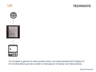 www.technisys.net
UX
Fui al cajero a generar la clave access movil, una clave temporal de 8 dígitos (!).
En el ticket decía que iba a recibir un mensaje en el celular con instrucciones.
 