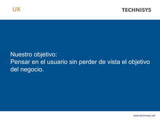 Nuestro objetivo:
Pensar en el usuario sin perder de vista el objetivo
del negocio.
www.technisys.net
UX
 