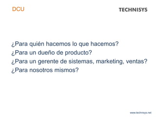 ¿Para quién hacemos lo que hacemos?
¿Para un dueño de producto?
¿Para un gerente de sistemas, marketing, ventas?
¿Para nosotros mismos?
www.technisys.net
DCU
 