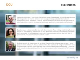 www.technisys.net
DCU
Carlos es comerciante y vive en las afueras de la ciudad. Detesta viajar al centro y hace todos los
trámites posibles vía internet. Así como tiene poca paciencia para los trámites reales en
organismos públicos, ministerios o bancos, también tiene poca paciencia para los formularios vía
web. Cuando los encuentra confusos cierra todo y se queda con una sensación de frustración.
Soledad es una estudiante de Ciencias de la Comunicación. Tiene un blog, usa twitter y facebook
todo el día porque trabaja free-lance en su casa. Ahora está fascinada con Pinterest. Apasionada
por la tecnología, es curiosa y experimenta todo. No se preocupa mucho si algo no le sale al
primer intento porque siempre ”le encuentra la vuelta”.
Emilio es gerente de una empresa de servicios. Usa internet en el trabajo, y en la casa a veces
para ver videos de Youtube. No usa redes sociales, dice que no es de esa generación. Pero tiene
un smartphone y necesita estar conectado todo el tiempo para enviar y recibir emails. Cuando se
va de vacaciones, busca todo por internet, aunque nunca compró un pasaje online. No le parece
seguro.
 