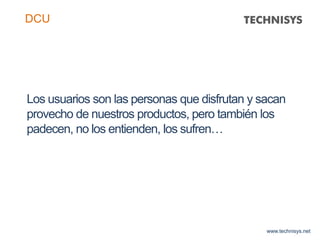 Los usuarios son las personas que disfrutan y sacan
provecho de nuestros productos, pero también los
padecen, no los entienden, los sufren…
www.technisys.net
DCU
 