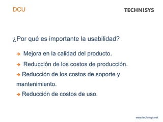 www.technisys.net
DCU
 Mejora en la calidad del producto.
 Reducción de los costos de producción.
 Reducción de los costos de soporte y
mantenimiento.
 Reducción de costos de uso.
¿Por qué es importante la usabilidad?
 