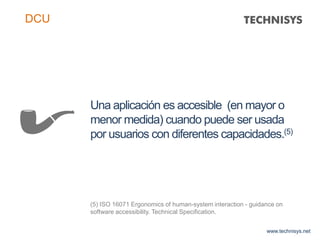 Una aplicación es accesible (en mayor o
menor medida) cuando puede ser usada
por usuarios con diferentes capacidades.(5)
(5) ISO 16071 Ergonomics of human-system interaction - guidance on
software accessibility. Technical Specification.
www.technisys.net
DCU
 
