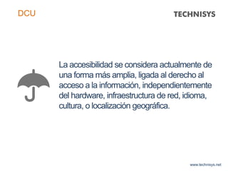 La accesibilidad se considera actualmente de
una forma más amplia, ligada al derecho al
acceso a la información, independientemente
del hardware, infraestructura de red, idioma,
cultura, o localización geográfica.
www.technisys.net
DCU
 
