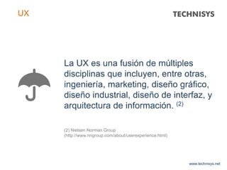 La UX es una fusión de múltiples
disciplinas que incluyen, entre otras,
ingeniería, marketing, diseño gráfico,
diseño industrial, diseño de interfaz, y
arquitectura de información. (2)
(2) Nielsen Norman Group
(http://www.nngroup.com/about/userexperience.html)
www.technisys.net
UX
 