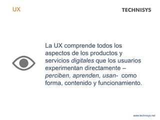 La UX comprende todos los
aspectos de los productos y
servicios digitales que los usuarios
experimentan directamente –
perciben, aprenden, usan- como
forma, contenido y funcionamiento.
www.technisys.net
UX
 