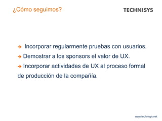 www.technisys.net
¿Cómo seguimos?
 Incorporar regularmente pruebas con usuarios.
 Demostrar a los sponsors el valor de UX.
 Incorporar actividades de UX al proceso formal
de producción de la compañía.
 