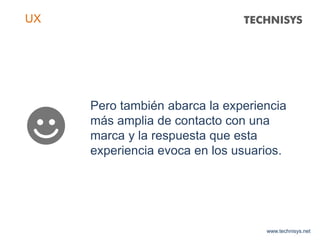 Pero también abarca la experiencia
más amplia de contacto con una
marca y la respuesta que esta
experiencia evoca en los usuarios.
www.technisys.net
UX
 