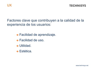 Factores clave que contribuyen a la calidad de la
experiencia de los usuarios:
www.technisys.net
UX
 Facilidad de aprendizaje.
 Facilidad de uso.
 Utilidad.
 Estética.
 