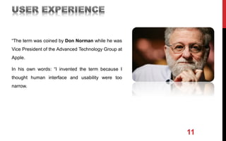“The term was coined by Don Norman while he was
Vice President of the Advanced Technology Group at
Apple.
In his own words: “I invented the term because I
thought human interface and usability were too
narrow.
11
 