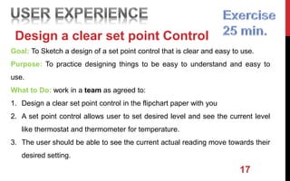 17
Design a clear set point Control
Goal: To Sketch a design of a set point control that is clear and easy to use.
Purpose: To practice designing things to be easy to understand and easy to
use.
What to Do: work in a team as agreed to:
1. Design a clear set point control in the flipchart paper with you
2. A set point control allows user to set desired level and see the current level
like thermostat and thermometer for temperature.
3. The user should be able to see the current actual reading move towards their
desired setting.
 