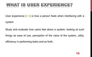 User experience (UX) is how a person feels when interfacing with a
system
Study and evaluate how users feel about a system, looking at such
things as ease of use, perception of the value of the system, utility,
efficiency in performing tasks and so forth.
19
 