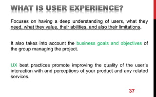 Focuses on having a deep understanding of users, what they
need, what they value, their abilities, and also their limitations.
It also takes into account the business goals and objectives of
the group managing the project.
UX best practices promote improving the quality of the user’s
interaction with and perceptions of your product and any related
services.
37
 