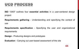 ISO 13407 outlines four essential activities in a user-centered design
project:
Requirements gathering - Understanding and specifying the context of
use
Requirements specification - Specifying the user and organizational
requirements
Design - Producing designs and prototypes
Evaluation - Carrying out user-based assessment of the site
44
 