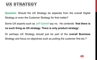 Question: Should the UX Strategy be separate from the overall Digital
Strategy or even the Customer Strategy for that matter?
Some UX experts such as Jeff Gothelf say no. He contends “that there is
no such thing as UX strategy. There is only product strategy”.
Or perhaps UX Strategy should just be part of the overall Business
Strategy and focus on objectives such as putting the customer first etc.?
46
 