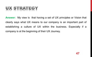 Answer: My view is that having a set of UX principles or Vision that
clearly says what UX means to our company is an important part of
establishing a culture of UX within the business. Especially if a
company is at the beginning of their UX Journey.
47
 