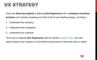 50
There are three key aspects of aligning User Experience with a company’s business
functions and, thereby, breaking out of the mold of user interface design, as follows: -
1. Understand the company.
2. Understand the competition.
3. Understand the customer.
“Once you’ve aligned User Experience with the overall company vision, the next
rational step for the company is to provide the resources to make that vision a reality.”
 